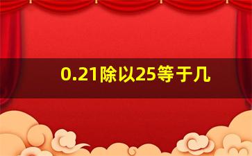 0.21除以25等于几