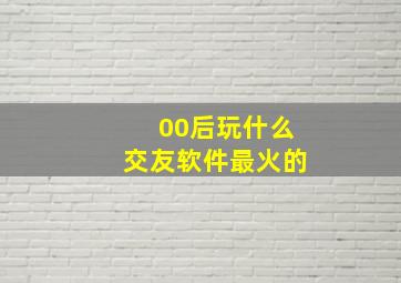 00后玩什么交友软件最火的