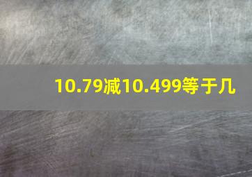 10.79减10.499等于几