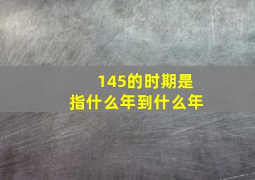 145的时期是指什么年到什么年