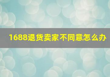 1688退货卖家不同意怎么办