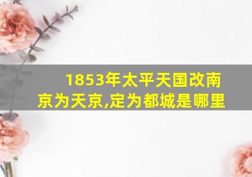 1853年太平天国改南京为天京,定为都城是哪里