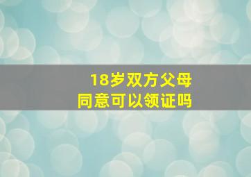 18岁双方父母同意可以领证吗