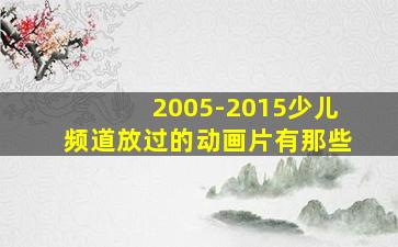 2005-2015少儿频道放过的动画片有那些