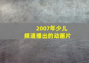 2007年少儿频道播出的动画片