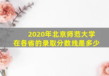 2020年北京师范大学在各省的录取分数线是多少