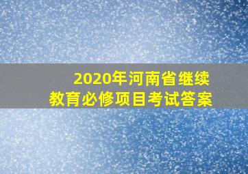 2020年河南省继续教育必修项目考试答案