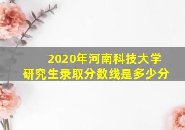 2020年河南科技大学研究生录取分数线是多少分