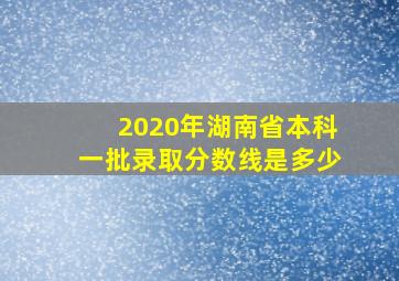 2020年湖南省本科一批录取分数线是多少