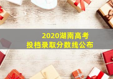 2020湖南高考投档录取分数线公布