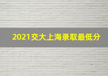 2021交大上海录取最低分