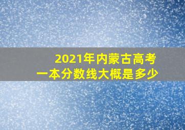 2021年内蒙古高考一本分数线大概是多少