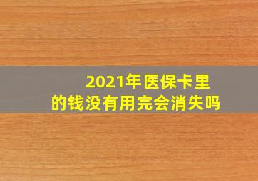 2021年医保卡里的钱没有用完会消失吗