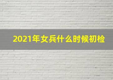 2021年女兵什么时候初检