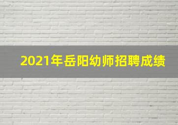 2021年岳阳幼师招聘成绩