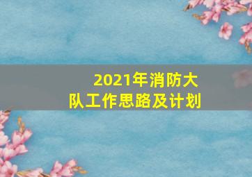 2021年消防大队工作思路及计划