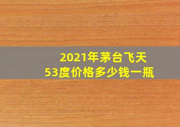 2021年茅台飞天53度价格多少钱一瓶