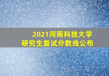 2021河南科技大学研究生复试分数线公布