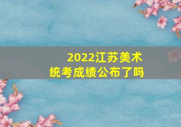 2022江苏美术统考成绩公布了吗