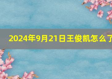 2024年9月21日王俊凯怎么了