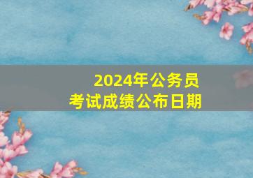 2024年公务员考试成绩公布日期