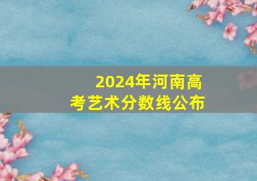 2024年河南高考艺术分数线公布