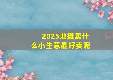 2025地摊卖什么小生意最好卖呢