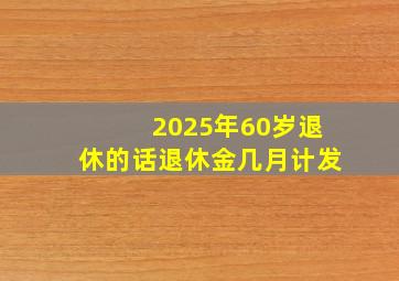 2025年60岁退休的话退休金几月计发