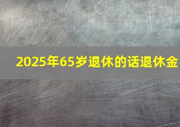 2025年65岁退休的话退休金