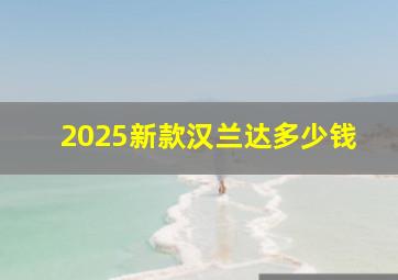 2025新款汉兰达多少钱