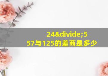 24÷557与125的差商是多少