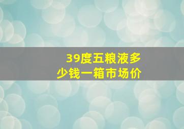 39度五粮液多少钱一箱市场价