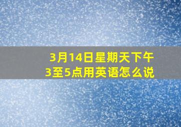 3月14日星期天下午3至5点用英语怎么说