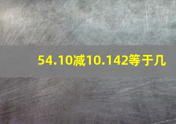 54.10减10.142等于几