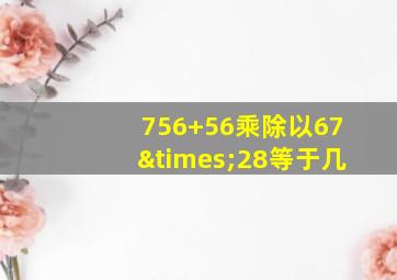 756+56乘除以67×28等于几