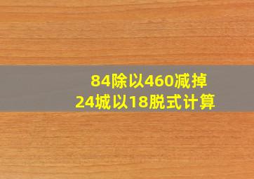 84除以460减掉24城以18脱式计算