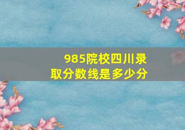 985院校四川录取分数线是多少分