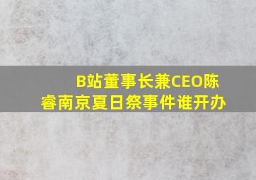 B站董事长兼CEO陈睿南京夏日祭事件谁开办