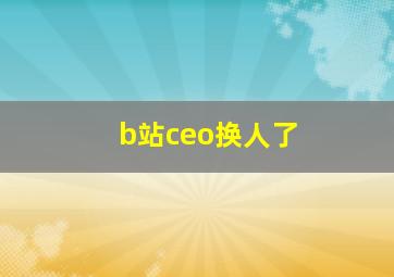 b站ceo换人了