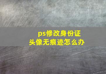 ps修改身份证头像无痕迹怎么办