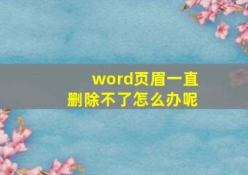 word页眉一直删除不了怎么办呢