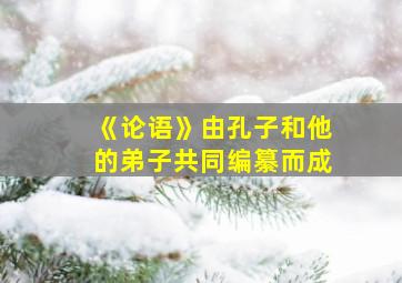 《论语》由孔子和他的弟子共同编纂而成