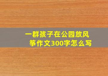 一群孩子在公园放风筝作文300字怎么写