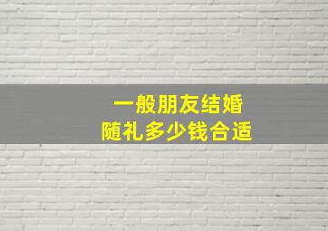 一般朋友结婚随礼多少钱合适