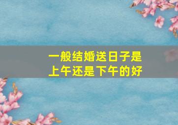 一般结婚送日子是上午还是下午的好