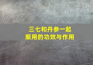 三七和丹参一起服用的功效与作用