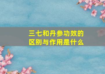 三七和丹参功效的区别与作用是什么