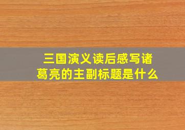 三国演义读后感写诸葛亮的主副标题是什么