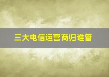 三大电信运营商归谁管