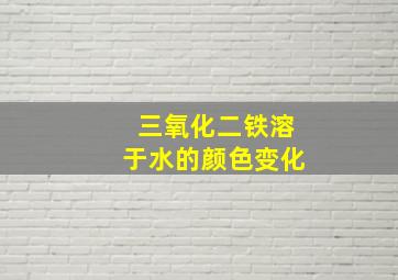 三氧化二铁溶于水的颜色变化